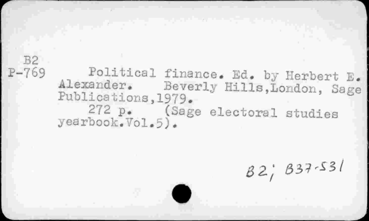 ﻿B2
P-769 Political finance. Ed. by Herbert E. Alexander.	Beverly Hills,London, Sage
Publications,1979.
272 p.	(Sage electoral studies
yearbook.Vol.5).
